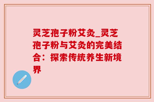 灵芝孢子粉艾灸_灵芝孢子粉与艾灸的完美结合：探索传统养生新境界