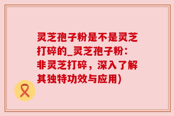 灵芝孢子粉是不是灵芝打碎的_灵芝孢子粉：非灵芝打碎，深入了解其独特功效与应用)