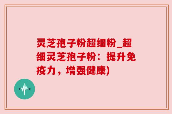 灵芝孢子粉超细粉_超细灵芝孢子粉：提升免疫力，增强健康)