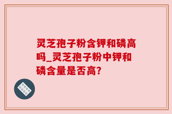灵芝孢子粉含钾和磷高吗_灵芝孢子粉中钾和磷含量是否高？