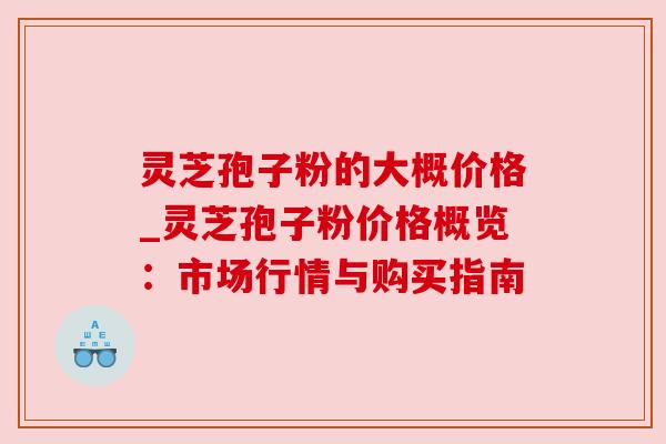 灵芝孢子粉的大概价格_灵芝孢子粉价格概览：市场行情与购买指南