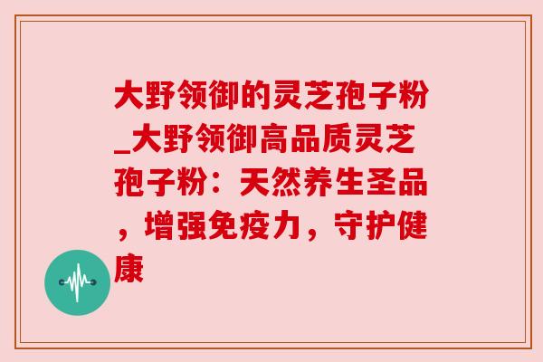 大野领御的灵芝孢子粉_大野领御高品质灵芝孢子粉：天然养生圣品，增强免疫力，守护健康