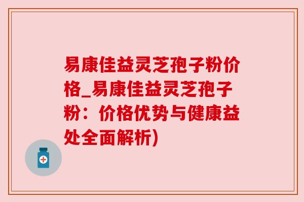 易康佳益灵芝孢子粉价格_易康佳益灵芝孢子粉：价格优势与健康益处全面解析)