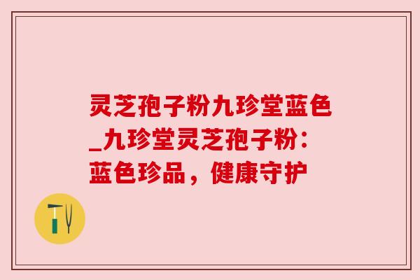 灵芝孢子粉九珍堂蓝色_九珍堂灵芝孢子粉:蓝色珍品,健康守护 灵芝孢子粉九珍堂蓝色_九珍堂灵芝孢子粉:蓝色珍品,健康守护