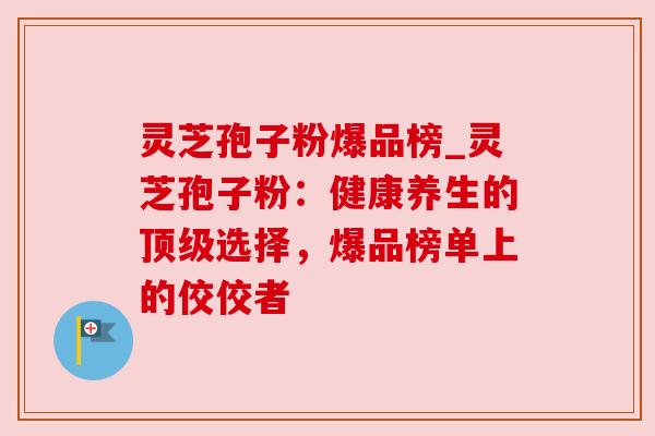 灵芝孢子粉爆品榜_灵芝孢子粉:健康养生的选择,爆品榜单上的佼佼者 灵芝孢子粉爆品榜_灵芝孢子粉:健康养生的选择,爆品榜单上的佼佼者