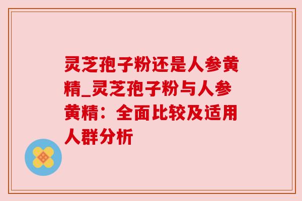灵芝孢子粉还是人参黄精_灵芝孢子粉与人参黄精：全面比较及适用人群分析