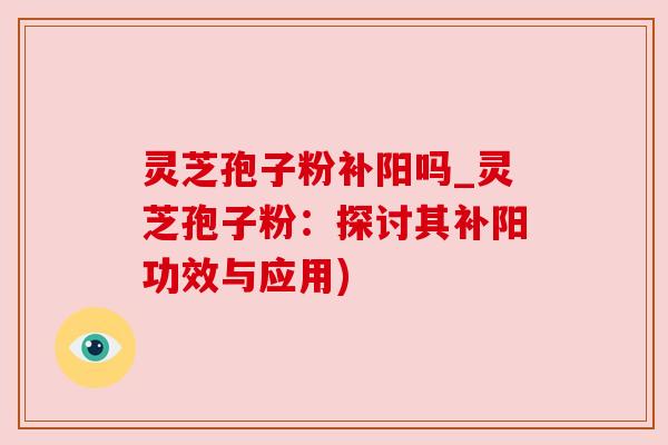 灵芝孢子粉补阳吗_灵芝孢子粉：探讨其补阳功效与应用)