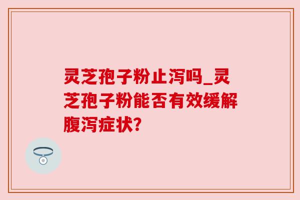 灵芝孢子粉止泻吗_灵芝孢子粉能否有效缓解腹泻症状？