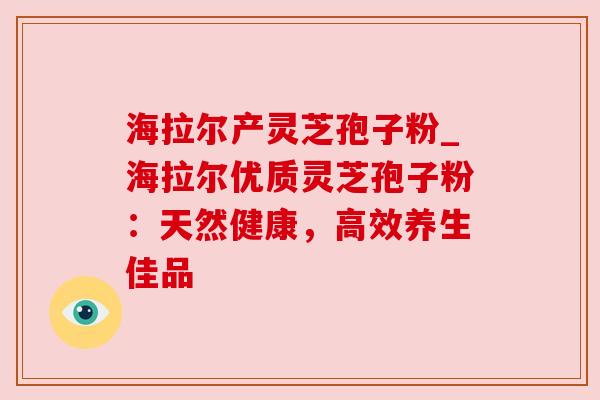 海拉尔产灵芝孢子粉_海拉尔优质灵芝孢子粉:天然健康,高效养生佳品 海拉尔产灵芝孢子粉_海拉尔优质灵芝孢子粉:天然健康,高效养生佳品