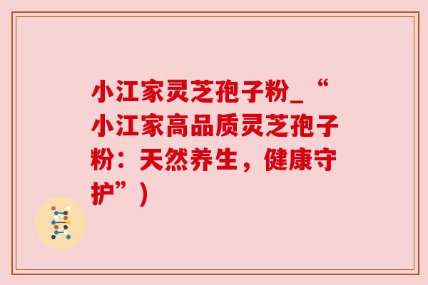小江家灵芝孢子粉_“小江家高品质灵芝孢子粉：天然养生，健康守护”)