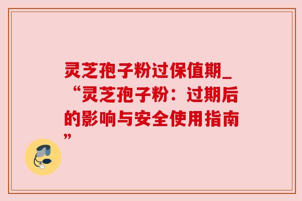 灵芝孢子粉过保值期_“灵芝孢子粉：过期后的影响与安全使用指南”