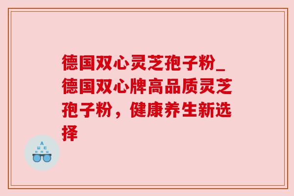 德国双心灵芝孢子粉_德国双心牌高品质灵芝孢子粉，健康养生新选择