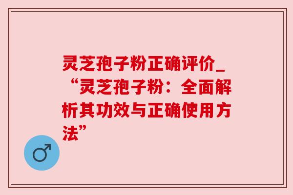 灵芝孢子粉正确评价_“灵芝孢子粉：全面解析其功效与正确使用方法”