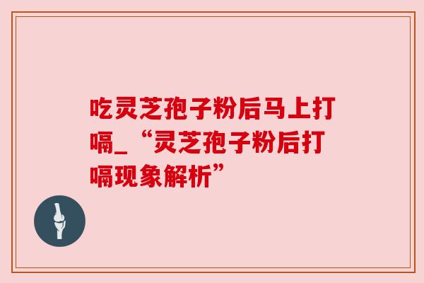 吃灵芝孢子粉后马上打嗝_“灵芝孢子粉后打嗝现象解析”