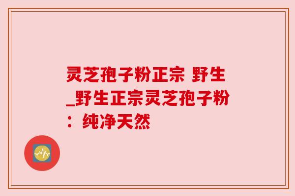 灵芝孢子粉正宗 野生_野生正宗灵芝孢子粉：纯净天然