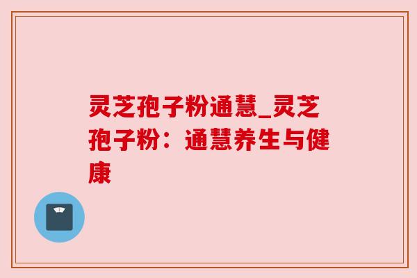 灵芝孢子粉通慧_灵芝孢子粉：通慧养生与健康