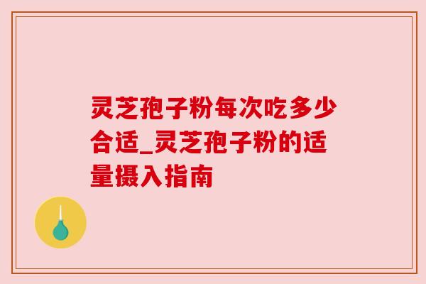 灵芝孢子粉每次吃多少合适_灵芝孢子粉的适量摄入指南
