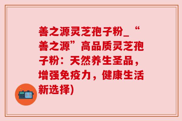善之源灵芝孢子粉_“善之源”高品质灵芝孢子粉:天然养生圣品,增强免疫力,健康生活新选择) 善之源灵芝孢子粉_“善之源”高品质灵芝孢子粉:天然养生圣品,增强免疫力,健康生活新选择)