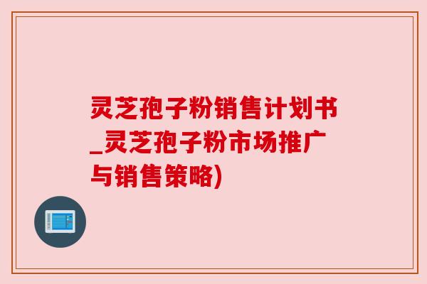 灵芝孢子粉销售计划书_灵芝孢子粉市场推广与销售策略)
