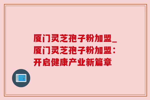 厦门灵芝孢子粉加盟_厦门灵芝孢子粉加盟：开启健康产业新篇章