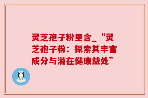 灵芝孢子粉里含_“灵芝孢子粉：探索其丰富成分与潜在健康益处”