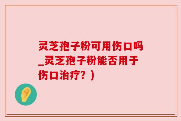 灵芝孢子粉可用伤口吗_灵芝孢子粉能否用于伤口治疗？)