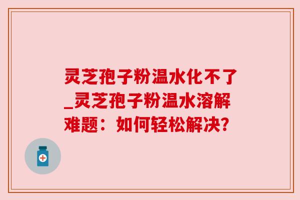 灵芝孢子粉温水化不了_灵芝孢子粉温水溶解难题：如何轻松解决？