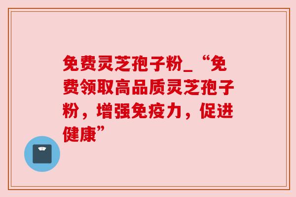 免费灵芝孢子粉_“免费领取高品质灵芝孢子粉，增强免疫力，促进健康”