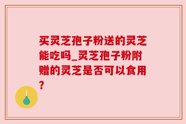 买灵芝孢子粉送的灵芝能吃吗_灵芝孢子粉附赠的灵芝是否可以食用？