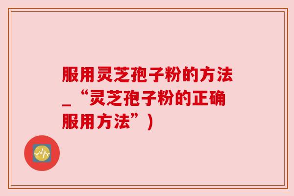 服用灵芝孢子粉的方法_“灵芝孢子粉的正确服用方法”)