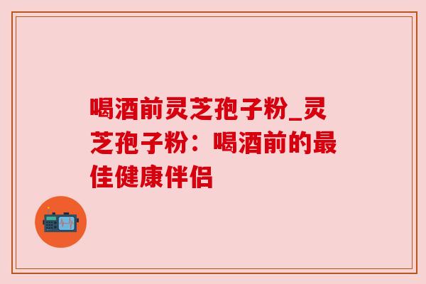喝酒前灵芝孢子粉_灵芝孢子粉：喝酒前的最佳健康伴侣