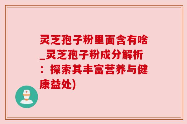 灵芝孢子粉里面含有啥_灵芝孢子粉成分解析：探索其丰富营养与健康益处)