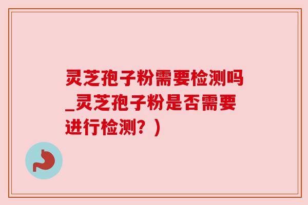 灵芝孢子粉需要检测吗_灵芝孢子粉是否需要进行检测？)