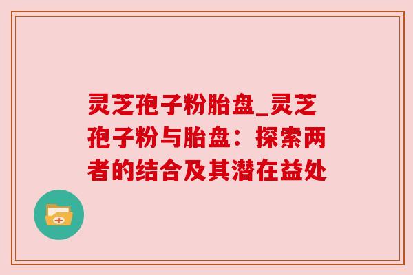 灵芝孢子粉胎盘_灵芝孢子粉与胎盘：探索两者的结合及其潜在益处