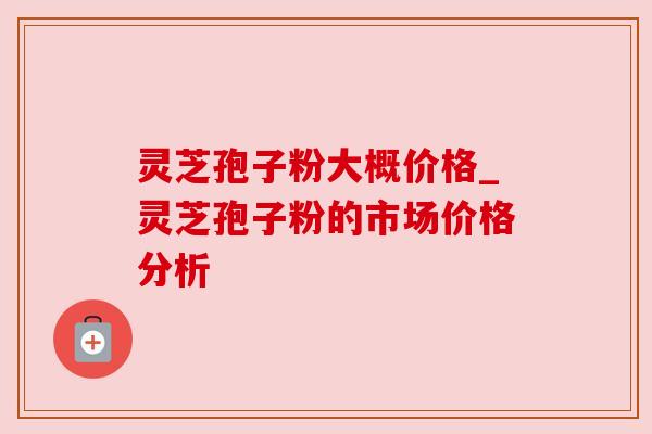 灵芝孢子粉大概价格_灵芝孢子粉的市场价格分析