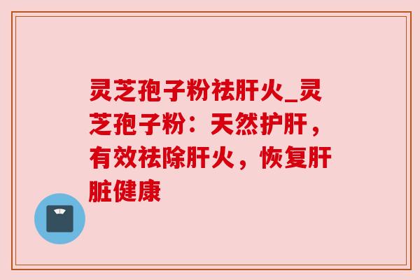 灵芝孢子粉祛肝火_灵芝孢子粉：天然护肝，有效祛除肝火，恢复肝脏健康