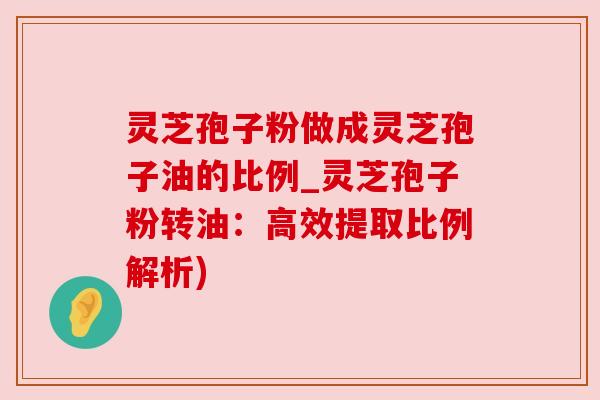 灵芝孢子粉做成灵芝孢子油的比例_灵芝孢子粉转油：高效提取比例解析)