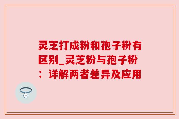 灵芝打成粉和孢子粉有区别_灵芝粉与孢子粉:详解两者差异及应用 灵芝打成粉和孢子粉有区别_灵芝粉与孢子粉:详解两者差异及应用