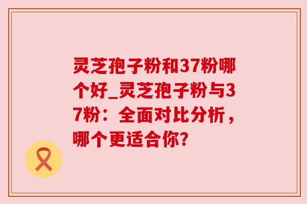 灵芝孢子粉和37粉哪个好_灵芝孢子粉与37粉：全面对比分析，哪个更适合你？