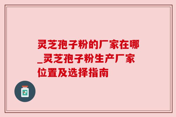 灵芝孢子粉的厂家在哪_灵芝孢子粉生产厂家位置及选择指南