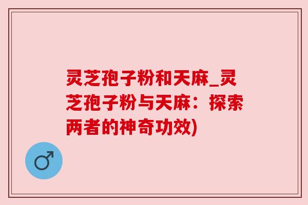 灵芝孢子粉和天麻_灵芝孢子粉与天麻：探索两者的神奇功效)