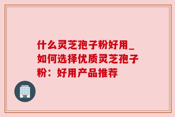 什么灵芝孢子粉好用_如何选择优质灵芝孢子粉:好用产品推荐 什么灵芝孢子粉好用_如何选择优质灵芝孢子粉:好用产品推荐