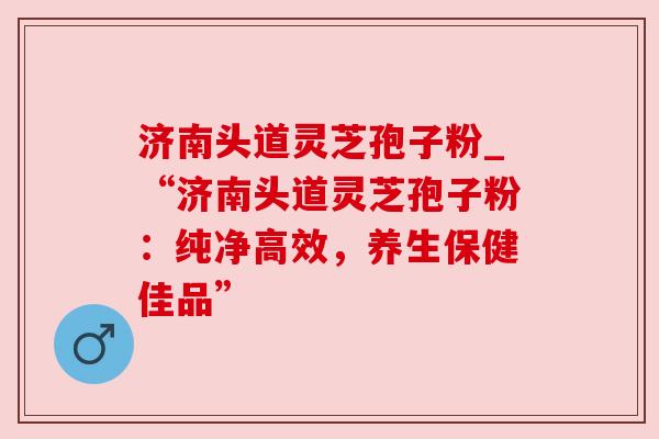 济南头道灵芝孢子粉_“济南头道灵芝孢子粉：纯净高效，养生保健佳品”