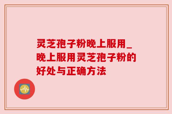 灵芝孢子粉晚上服用_晚上服用灵芝孢子粉的好处与正确方法