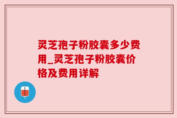 灵芝孢子粉胶囊多少费用_灵芝孢子粉胶囊价格及费用详解