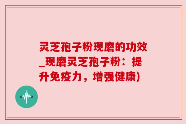 灵芝孢子粉现磨的功效_现磨灵芝孢子粉：提升免疫力，增强健康)