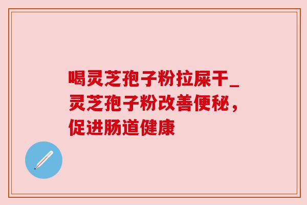 喝灵芝孢子粉拉屎干_灵芝孢子粉改善便秘，促进肠道健康