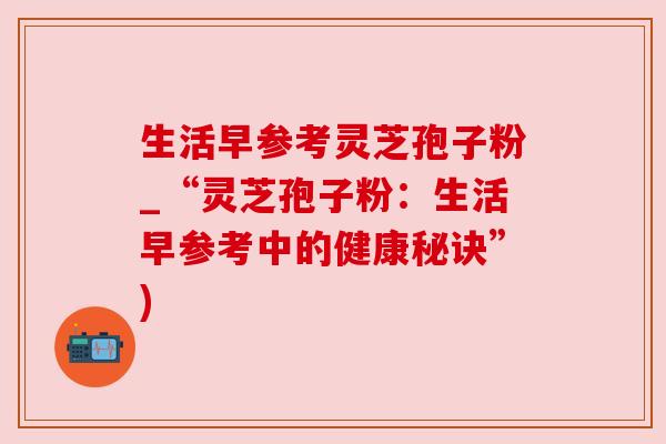 生活早参考灵芝孢子粉_“灵芝孢子粉：生活早参考中的健康秘诀”)