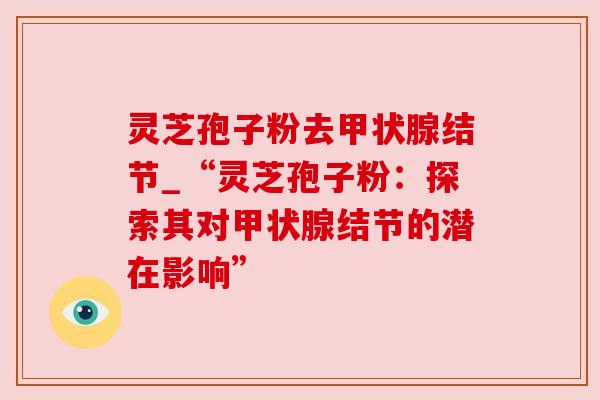 灵芝孢子粉去结节_“灵芝孢子粉:探索其对结节的潜在影响” 灵芝孢子粉去结节_“灵芝孢子粉:探索其对结节的潜在影响”