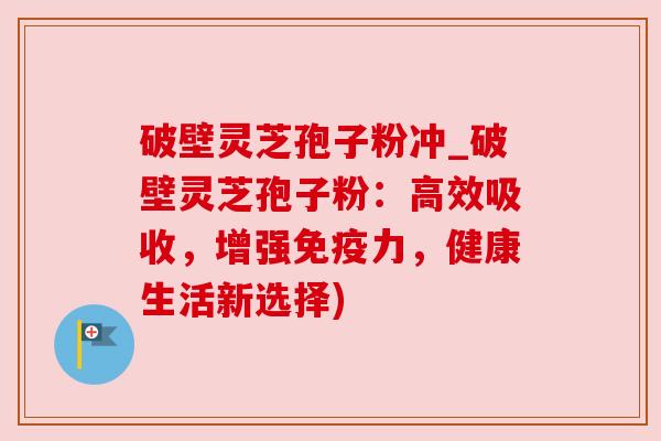破壁灵芝孢子粉冲_破壁灵芝孢子粉：高效吸收，增强免疫力，健康生活新选择)